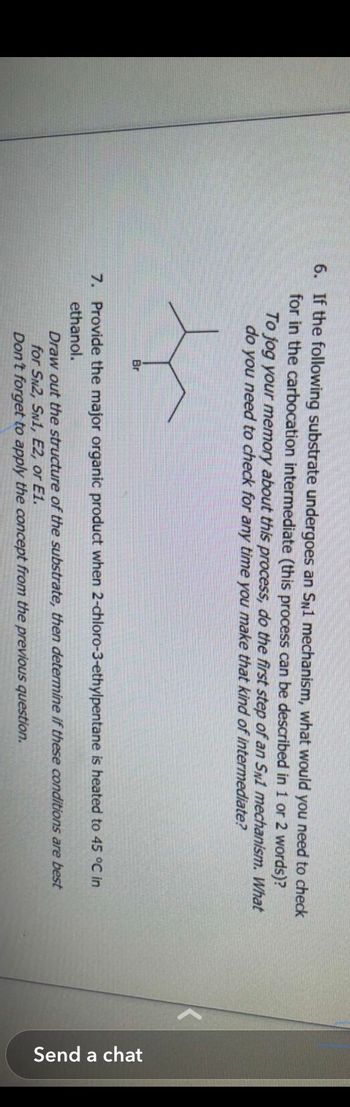 6. If the following substrate undergoes an SN1 mechanism, what would you need to check
for in the carbocation intermediate (this process can be described in 1 or 2 words)?
To jog your memory about this process, do the first step of an SN1 mechanism. What
do you need to check for any time you make that kind of intermediate?
Br
7. Provide the major organic product when 2-chloro-3-ethylpentane is heated to 45
°C in
ethanol.
Draw out the structure of the substrate, then determine if these conditions are best
for SN2, SN1, E2, or E1.
Don't forget to apply the concept from the previous question.
Send a chat