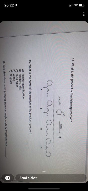 :
20:22 1
:
14. What is the product of the following reaction?
کو
OH
CO₂H
A) Fischer Esterification
B) Friedel-Crafts
H₂SO4
Our Agr Ann And
A
B
C
15. What is the name of the reaction in the previous question?
?
C) Diels-Alder
D) Wittig
E) Grignard
16. Acid chlorides can be prepared from carboxylic acids by treatment with
Send a chat
O