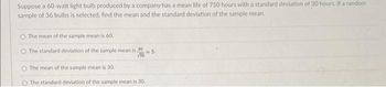 Suppose a 60-watt light bulb produced by a company has a mean life of 750 hours with a standard deviation of 30 hours. If a random
sample of 36 bulbs is selected, find the mean and the standard deviation of the sample mean.
O The mean of the sample mean is 60.
O The standard deviation of the sample mean is 30
NS-
The mean of the sample mean is 30.
O The standard deviation of the sample mean is 30.
