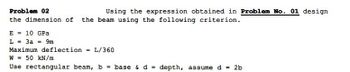 Problem 02
Using the expression obtained in Problem No. 01 design
the dimension of the beam using the following criterion.
E = 10 GPa
L = 3a = 9m
Maximum deflection = L/360
W 50 kN/m
Use rectangular beam, b = base & d = depth, assume d 2b