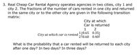 3. Real Cheap Car Rental Agency operates agencies in two cities, city 1 and
city 2. The fractions of the number of cars rented in one city and returned
in the same city or to the other city are given in the following transition
matrix:
City at which
Car is returned
1
2
1 [0.65 0.35I
Lo.60 0.40
City at which car is rented
What is the probability that a car rented will be returned to each city
after one day? In two days? In three days?
