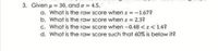 3. Given u = 30. and a = 4.5.
a. What is the raw score when z = -1.67?
b. What is the raw score when z = 2.3?
c. What is the raw score when -0.48 <z< 1.4?
d. What is the raw score such that 60% is below it?
