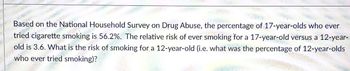 * Vational Household:
Based on the
tried
old is
43.6.1
is the
eis ley on Drug Abuse, the
per
on Drug Abuse, the percentage of 17-year-olds who ever
relative risk of ever smoking for a 17-year-old versus a 12-year-
who ever tried smoking smoking for a 12-year-old (i.e. what was the percentage of 12-year-olds