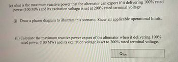 (c) what is the maximum reactive power that the alternator can export if it delivering 100% rated
power (100 MW) and its excitation voltage is set at 200% rated terminal voltage.
(1) Draw a phasor diagram to illustrate this scenario. Show all applicable operational limits.
(ii) Calculate the maximum reactive power export of the alternator when it delivering 100%
rated 1 power (100 MW) and its excitation voltage is set to 200% rated terminal voltage.
Q3ph