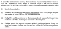 A researcher is interested in knowing the mean hourly wages of all part-time workers in
City ABC. Suppose the hourly wages of a random sample of 64 part-time workers
selected from City ABC has a mean of $55. Assume the population standard deviation is $4.
(1) Identify the population.
(ii) Determine the variable type and levels of measurement of the hourly wages of a part-
time worker. WRONG spelling may get marks deducted.
(iii) Find a 89% confidence interval for the true mean hourly wages of all the part-time
workers in City ABC. Correct your answers to 1 decimal place.
