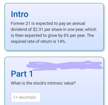 Intro
Forever 21 is expected to pay an annual
dividend of $2.31 per share in one year, which
is then expected to grow by 6% per year. The
required rate of return is 14%.
Part 1
What is the stock's intrinsic value?
1+ decimals