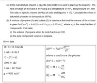 (a) In the manufacture of paint, a specific solid additive is used to improve the property. The
heat of fusion of the solid is 140 cal/g at a temperature of 10°C and pressure of 1 atm.
The ratio of specific volume (m³/kg) of solid and liquid is 1.120. Calculate the effect of
saturated pressure on temperature (K/Pa).
(b) A mixture of propane (1) and butane (2) is used as a fuel and the volume of the mixture
is given by:v (m³) = 0.0125 – 0.132 x1x2 – 0.0036 xỉ, where x, is the mole fraction of
component i. Calculate:
(i) the volume of propane when its mole fraction is 0.60.
(ii) the pure component volume of propane.
Given data:
R= 8.314 J/mol.K
dPsat
AHab = TAVab
dT
1 cal = 4.184 J
where a and b are the phases
°C +273 = K
| d(x") = n(x"-1)
1000 J= 1kJ
dM
1 bar = 105 N/m2
М — М+ х
dx1
dM
M2 = M – X1 dx,
g =
9.81 m/s?
