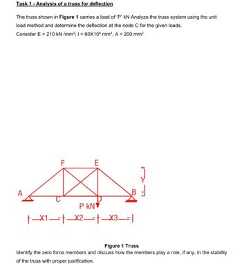 Task 1 - Analysis of a truss for deflection
The truss shown in Figure 1 carries a load of 'P' kN Analyze the truss system using the unit
load method and determine the deflection at the node C for the given loads.
Consider E = 210 kN/mm²; I = 60X106 mm4, A = 200 mm².
A
F
E
P KN
|x3|
t-x1 x2.
B
Figure 1 Truss
Identify the zero force members and discuss how the members play a role, if any, in the stability
of the truss with proper justification.