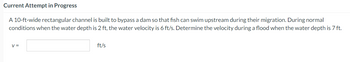 Current Attempt in Progress
A 10-ft-wide rectangular channel is built to bypass a dam so that fish can swim upstream during their migration. During normal
conditions when the water depth is 2 ft, the water velocity is 6 ft/s. Determine the velocity during a flood when the water depth is 7 ft.
V =
ft/s