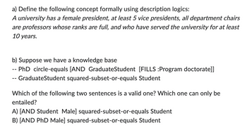 a) Define the following concept formally using description logics:
A university has a female president, at least 5 vice presidents, all department chairs
are professors whose ranks are full, and who have served the university for at least
10 years.
b) Suppose we have a knowledge base
-- PhD circle-equals [AND GraduateStudent [FILLS :Program doctorate]]
-- GraduateStudent squared-subset-or-equals Student
Which of the following two sentences is a valid one? Which one can only be
entailed?
A) [AND Student Male] squared-subset-or-equals Student
B) [AND PhD Male] squared-subset-or-equals Student