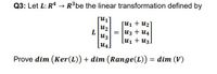 Q3: Let L: R* → R³be the linear transformation defined by
[u1 + u2]
uz
= u3 + u4
u3
[u1 + U3]
[u4.
Prove dim (Ker(L)) + dim (Range(L)) = dim (V)
