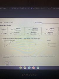 ative Assessm
A M4 U6 Summative.pdf - Go0
A VA English IV (Honors) 1
Meet - oyq-neC
Math 4 - Unit 6 Summative
Honor Pledge:
Solving Right Triangles
adjancent
hypotenuse
opposite
opposite
For a side:
sin 0 =
cos 8
tan 0 =
hypotenuse
adjacent
(opposite
opposite
sin
(hypotenuse6
adjancent
cos-1
hypotenuse/
For an angle:
tan1
ladjacent/
1. Find all the missing parts of the following triangle. Round to the nearest tenth.
В
m4A =
34°
a =
b =
2. A 37-foot tree casts a 27-foot shadow. What is the angle of elevation of the sun from the ground? Round to the
nearest tenth.
SAMSUNG
