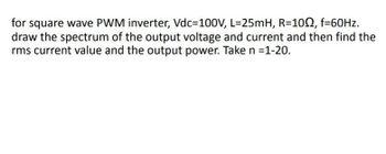 for square wave PWM inverter, Vdc=100V, L=25mH, R=1002, f=60Hz.
draw the spectrum of the output voltage and current and then find the
rms current value and the output power. Take n =1-20.