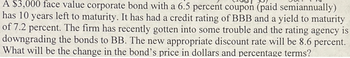 A $3,000 face value corporate bond with a 6.5 percent coupon (paid semiannually)
has 10 years left to maturity. It has had a credit rating of BBB and a yield to maturity
of 7.2 percent. The firm has recently gotten into some trouble and the rating agency is
downgrading the bonds to BB. The new appropriate discount rate will be 8.6 percent.
What will be the change in the bond's price in dollars and percentage terms?