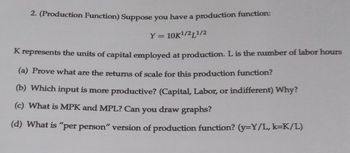 2. (Production Function) Suppose you have a production function:
Y = 10K¹/21¹/2
K represents the units of capital employed at production. L is the number of labor hours
(a) Prove what are the returns of scale for this production function?
(b) Which input is more productive? (Capital, Labor, or indifferent) Why?
(c) What is MPK and MPL? Can you draw graphs?
(d) What is "per person" version of production function? (y=Y/L, k=K/L)