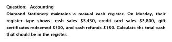 Question: Accounting
Diamond Stationery maintains a manual cash register. On Monday, their
register tape shows: cash sales $3,450, credit card sales $2,800, gift
certificates redeemed $500, and cash refunds $150. Calculate the total cash
that should be in the register.