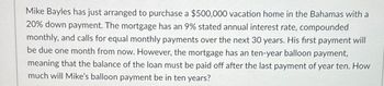 Mike Bayles has just arranged to purchase a $500,000 vacation home in the Bahamas with a
20% down payment. The mortgage has an 9% stated annual interest rate, compounded
monthly, and calls for equal monthly payments over the next 30 years. His first payment will
be due one month from now. However, the mortgage has an ten-year balloon payment,
meaning that the balance of the loan must be paid off after the last payment of year ten. How
much will Mike's balloon payment be in ten years?