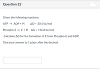 Question 22
Given the following reactions:
ATP → ADP + Pi
AG= -30.5 kJ/mol
Phospho-E → E+ Pi AG = +56.8 kJ/mol
Calculate AG for the formation of E from Phospho-E and ADP.
Give your answer to 1 place after the decimal.
