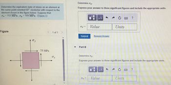 Determine the equivalent state of stress on an element at
the same point oriented 60° clockwise with respect to the
element shown in the figure below. Suppose that
0₂=153 MPa, oy = 109 MPa (Figure 1)
Figure
Øy
75 MPa
1 of 1
σ I
▼
Determine -
Express your answer to three significant figures and include the appropriate units.
0 =
Submit
Part B
MA
συ
Value
Request Answer
Determine oy
Express your answer to three significant figures and include the appropriate units.
μA
Units
Value
Units
?
P
?