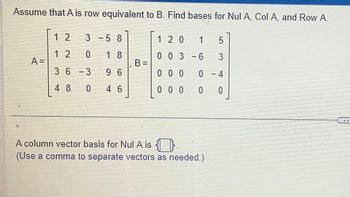 Assume that A is row equivalent to B. Find bases for Nul A, Col A, and Row A.
A=
12
12
3 -5 8
0 18
3 6 -3
9 6
48 0 4 6
B=
1 20 1 5
0 0 3 -6 3
000
0
0
A column vector basis for Nul A is
(Use a comma to separate vectors as needed.)
0