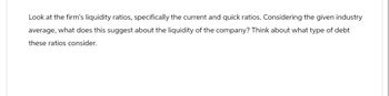 Look at the firm's liquidity ratios, specifically the current and quick ratios. Considering the given industry
average, what does this suggest about the liquidity of the company? Think about what type of debt
these ratios consider.