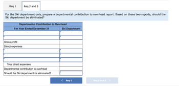 Req 1
Req 2 and 3
For the Ski department only, prepare a departmental contribution to overhead report. Based on these two reports, should the
Ski department be eliminated?
Departmental Contribution to Overhead
For Year Ended December 31
Gross profit
Direct expenses
Total direct expenses
Departmental contribution to overhead
Should the Ski department be eliminated?
Ski Department
<
Req 1
Req 2 and 3>