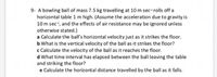 9- A bowling ball of mass 7.5 kg travelling at 10 m sec rolls off a
horizontal table 1 m high. (Assume the acceleration due to gravity is
10 m sec, and the effects of air resistance may be ignored unless
otherwise stated.)
a Calculate the ball's horizontal velocity just as it strikes the floor.
b What is the vertical velocity of the ball as it strikes the floor?
c Calculate the velocity of the ball as it reaches the floor.
d What time interval has elapsed between the ball leaving the table
and striking the floor?
e Calculate the horizontal distance travelled by the ball as it falls.
