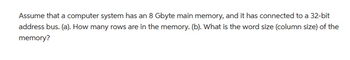 Assume that a computer system has an 8 Gbyte main memory, and it has connected to a 32-bit
address bus. (a). How many rows are in the memory. (b). What is the word size (column size) of the
memory?