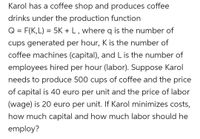 Karol has a coffee shop and produces coffee drinks under the production function Q = F(K,L) = 5K + L, where Q is the number of cups generated per hour, K is the number of coffee machines (capital), and L is the number of employees hired per hour (labor). Suppose Karol needs to produce 500 cups of coffee and the price of capital is 40 euros per unit and the price of labor (wage) is 20 euros per unit. If Karol minimizes costs, how much capital and how much labor should he employ?