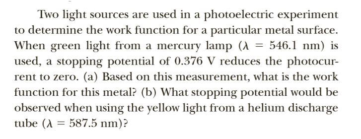 Two light sources are used in a photoelectric experiment
to determine the work function for a particular metal surface.
When green light from a mercury lamp (A = 546.1 nm) is
used, a stopping potential of 0.376 V reduces the photocur-
rent to zero. (a) Based on this measurement, what is the work
function for this metal? (b) What stopping potential would be
observed when using the yellow light from a helium discharge
tube (A = 587.5 nm)?
