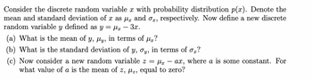 Consider the discrete random variable x with probability distribution p(x). Denote the
mean and standard deviation of x as µ and ox, respectively. Now define a new discrete
random variable y defined as y= μx - 3x.
(a) What is the mean of y, µy, in terms of µ?
(b) What is the standard deviation of y, oy, in terms of ox?
(c) Now consider a new random variable z = fx ax, where a is some constant. For
what value of a is the mean of z, µz, equal to zero?