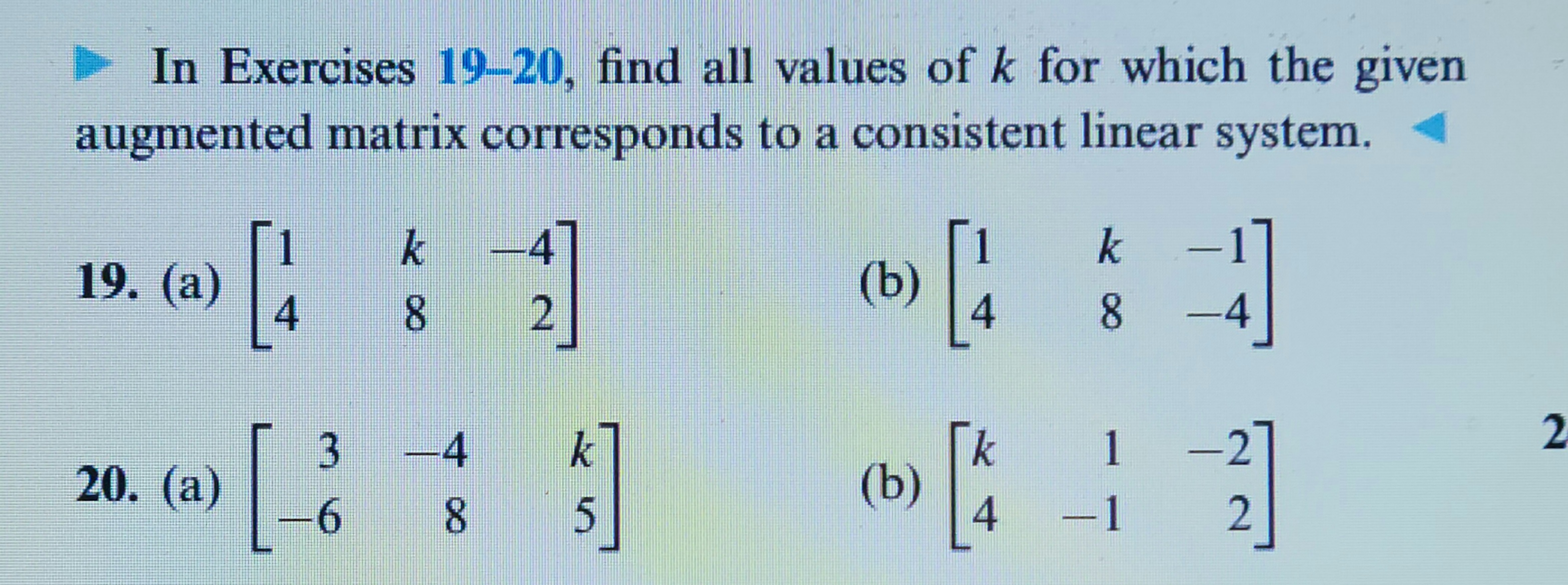 In Exercises 19-20, find all values of k for which the given
augmented matrix corresponds to a consistent linear system.
19. (a)
20. (a)
4
3
6
k
8 2
-4
8
k
s]
5
(b)
4
(b) [4
k
8
-1
1
—
–4
2]
2