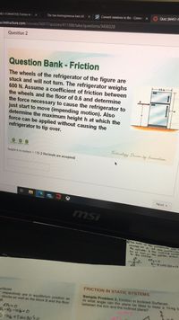 located or O. TE the ceese o
A Quiz: (M4S1-F
A Convert newtons to Ibs - Conve
The two homogeneous bars AB
14S1-FORMATIVE] Friction in
-u.instructure.com/courses/56017/quizzes/411388/take/questions/3456328
Question 2
Question Bank - Friction
The wheels of the refrigerator of the figure are
stuck and will not turn. The refrigerator weighs
600 N. Assume a coefficient of friction between
the wheels and the floor of 0.6 and determine
the force necessary to cause the refrigerator to
just start to move (impending motion). Also
determine the maximum height h at which the
force can be applied without causing the
refrigerator to tip over.
0.8 m
Technolagy Driven by fnnovation
height h in meters ? (1-2 Decimals are accepted)
Next
msi
OThe macs of he, vanoganced ddc
the cylinder the inclined
be at reet in the postion shown
to the indine
R-W cos 20-0
FRICTION IN STATIC SYSTEMS
urfaces
respectively are in equilibrium position as
o blocks as well as the block B and the floor
B.
Sample Problem 3. Friction in Inclined Surfaces
At what angle can the plane be tilted to keep a 10-kg b
between the box and the inclined plane?
R-R2-W 0
-W+Tsin 300
