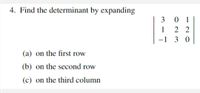 **4. Find the determinant by expanding**

\[
\begin{vmatrix}
3 & 0 & 1 \\
1 & 2 & 2 \\
-1 & 3 & 0 \\
\end{vmatrix}
\]

(a) on the first row  
(b) on the second row  
(c) on the third column

**Explanation:**

This problem involves calculating the determinant of a 3x3 matrix. You need to find the determinant by expanding along different rows or a column as specified:

- **(a)** Use the elements of the first row [3, 0, 1] to expand.
- **(b)** Use the elements of the second row [1, 2, 2] to expand.
- **(c)** Use the elements of the third column [1, 2, 0] to expand.