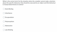 What is the correct term for the situation when the compiler cannot make a decision
about the specific behaviour that should be executed by an object and this behaviour
is instead determined at runtime?
Early Binding
Inheritance
Encapsulation
Polymorphism
Abstraction
Late Binding
