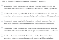 Which of the following statements about genetic drift is correct?
Genetic drift causes predictable fluctuations in allele frequencies from one
generation to the next and do not affect genetic variation within populations.
Genetic drift causes unpredictable fluctuations in allele frequencies from one
generation to the next and does not affect genetic variation within populations.
Genetic drift causes predictable fluctuations in allele frequencies from one
generation to the next and increases genetic variation within populations.
Genetic drift causes unpredictable fluctuations in allele frequencies from one
generation to the next and tend to reduce genetic variation within populations.
Genetic drift causes predictable fluctuations in allele frequencies from one
generation to the next and reduces genetic variation within populations.
