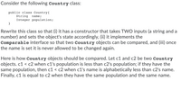 Consider the following Country class:
public class Country{
String
Integer population;
}
name;
Rewrite this class so that (i) it has a constructor that takes TVWO inputs (a string and a
number) and sets the object's state accordingly, (ii) it implements the
Comparable interface so that two Country objects can be compared, and (iii) once
the name is set it is never allowed to be changed again.
Here is how Country objects should be compared. Let c1 and c2 be two Country
objects. c1 < c2 when c1's population is less than c2's population; if they have the
same population, then c1 < c2 when c1's name is alphabetically less than c2's name.
Finally, c1 is equal to c2 when they have the same population and the same name.
