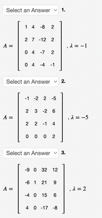 Select an Answer v
1.
1 4
-8
2
2 7 -12 2
A =
, 1 = -1
0 4
-7
0 4
-4
-1
Select an Answer v 2.
-1 -2 2
-5
3 -2 6
A =
, λ-5
2
2 -1
4
0 0 0
2
Select an Answer v 3.
-9 0 32
12
-6 1
21
9.
A =
, λ2
-4 0
15
4 0 -17 -8
2.
2.
