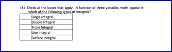 (8) Check all the boxes that apply. A function of three variables might appear in
which of the following types of integrals?
Single Integral
Double Integral
Triple Integral
Line Integral
Surface Integral.