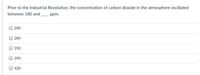 Prior to the Industrial Revolution, the concentration of carbon dioxide in the atmosphere oscillated
between 180 and
ppm.
200
280
350
390
420
