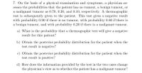 7. On the basis of a physical examination and symptoms, a physician as-
sesses the probabilities that the patient has no tumour, a benign tumour, or
a malignant tumour as 0.70, 0.20, and 0.10, respectively. A thermographic
test is subsequently given to the patient. This test gives a negative result
with probability 0.90 if there is no tumour, with probability 0.80 if there is
a benign tumour, and with probability 0.20 if there is a malignant tumour.
a) What is the probability that a thermographic test will give a negative
result for this patient?
b) Obtain the posterior probability distribution for the patient when the
test result is negative?
c) Obtain the posterior probability distribution for the patient when the
test result is positive?
d) How does the information provided by the test in the two cases change
the physician's view as to whether the patient has a malignant tumour?
