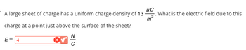 A large sheet of charge has a uniform charge density of 13
μC
charge at a point just above the surface of the sheet?
N
E = 4
What is the electric field due to this