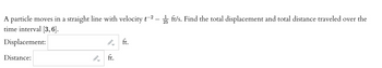 A particle moves in a straight line with velocity t-2
time interval [3, 6].
Displacement:
Distance:
←
-
ft.
ft.
25ft/s. Find the total displacement and total distance traveled over the