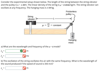 Consider the experimental setup shown below. The length of the string between the string vibrator
and the pulley is L = 1.00m. The linear density of the string is μ = 0.0046 kg/m. The string vibrator can
oscillate at any frequency. The hanging mass is 5.00 kg.
String
vibrator
ト
dm
με
constant
dx
a) What are the wavelength and frequency of the n = 6 mode?
26=
m
Frictionless
pulley
Hanging
mass
f6-
Hz
b) The oscillation of the string oscillates the air with the same frequency. What is the wavelength of
the sound produced if the speed of sound is 343 m/s?
λ =
S
✓ m