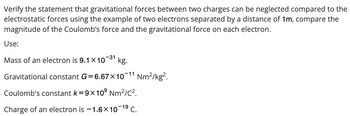 Verify the statement that gravitational forces between two charges can be neglected compared to the
electrostatic forces using the example of two electrons separated by a distance of 1m, compare the
magnitude of the Coulomb's force and the gravitational force on each electron.
Use:
-31
Mass of an electron is 9.1 x 10 kg.
Gravitational constant G=6.67×10-11 Nm²/kg².
Coulomb's constant k=9x10⁹ Nm²/C².
Charge of an electron is -1.6×10-1⁹ C.