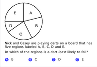 E
A
C
Nick and Casey are playing darts on a board that has
five regions labeled A, B, C, D and E.
In which of the regions is a dart least likely to fall?
АВ
В с
© D
O E
B
