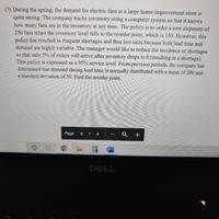 (7) During the spring, the demand for electric fans at a large home-improvement store is
quite strong. The company tracks inventory using a computer system so that it knows
how many fans are in the inventory at any time. The policy is to order a new shipment of
250 fans when the inventory level falls to the reorder point, which is 150. However, this
policy has resulted in frequent shortages and thus lost sales because both lead time and
demand are highly variable. The manager would like to reduce the incidence of shortages
so that only 5% of orders will arrive after inventory drops to 0 (resulting in a shortage).
This policy is expressed as a 95% service level. From previous periods, the company has
determined that demand during lead time is normally distributed with a mean of 200 and
a standard deviation of 50. Find the reorder point.
Page
6 | 6
DELL
F4
E5
of
