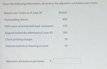 Given the following information, determine the adjusted cash balance per books;
Balance per books as of June 30
Outstanding checks
$8,800
600
NSF check returned with bank statement
130
Deposit mailed the afternoon of June 30
300
Check printing charges
30
Interest earned on checking account
40
Adjusted cash balance per books $