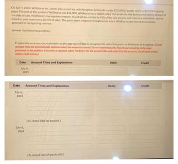 On July 1, 2024, Wildhorse Inc. enters into a contract with Kreighton Limited to supply $23,200 of goods, terms n/30, FOB shipping
point. The cost of the goods to Wildhorse was $16,000. Wildhorse has a stated policy that products may be returned within 20 days of
the date of sale. Wildhorse's management expects that it will be entitled to 95% of the sale amount and therefore estimated returns
based on past experience are 5% of sales. The goods were shipped to Kreighton on July 6. Wildhorse uses the contract-based
approach to recognizing revenue.
Answer the following questions.
Prepare the necessary journal entries at the appropriate date to recognize the sale of the goods by Wildhorse to Kreighton. (Credit
account titles are automatically indented when the amount is entered. Do not indent manually. Record journal entries in the order
presented in the problem. If no entry is required, select "No Entry" for the account titles and enter O for the amounts List all debit entries
before credit entries)
Date
Date
July 6,
2024
July 6,
2024
July 6,
2024
Account Titles and Explanation
Account Titles and Explanation
(To record sale on account.)
(To record cost of goods sold.)
Debit
Debit
Credit
Credit