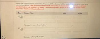 Assume that Kreighton returns goods with a selling price of $928 and a cost of $630 on July 16. Pare the journal entries for the
returned merchandise. (Credit account titles are automatically indented when the amount is entere
journal entries in the order presented in the problem. If no entry is required, select "No Entry for the
amounts. List all debit entries before credit entries)
indent manually Record
tles and enter O for the
Date Account Titles
July 16,
2024
July 16,
2024
(To record the return of merchandise.)
(To record cost of goods returned.)
Debit
Credit